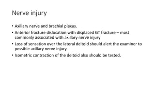 Nerve injury
• Axillary nerve and brachial plexus.
• Anterior fracture dislocation with displaced GT fracture – most
commonly associated with axillary nerve injury
• Loss of sensation over the lateral deltoid should alert the examiner to
possible axillary nerve injury.
• Isometric contraction of the deltoid also should be tested.
 