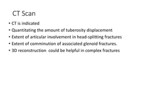 CT Scan
• CT is indicated
• Quantitating the amount of tuberosity displacement
• Extent of articular involvement in head-splitting fractures
• Extent of comminution of associated glenoid fractures.
• 3D reconstruction could be helpful in complex fractures
 