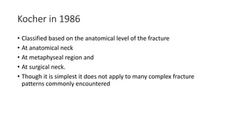 Kocher in 1986
• Classified based on the anatomical level of the fracture
• At anatomical neck
• At metaphyseal region and
• At surgical neck.
• Though it is simplest it does not apply to many complex fracture
patterns commonly encountered
 