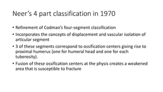 Neer’s 4 part classification in 1970
• Refinement of Codman’s four-segment classification
• Incorporates the concepts of displacement and vascular isolation of
articular segment
• 3 of these segments correspond to ossification centers giving rise to
proximal humerus (one for humeral head and one for each
tuberosity).
• Fusion of these ossification centers at the physis creates a weakened
area that is susceptible to fracture
 
