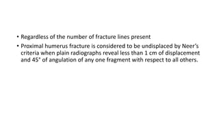 • Regardless of the number of fracture lines present
• Proximal humerus fracture is considered to be undisplaced by Neer’s
criteria when plain radiographs reveal less than 1 cm of displacement
and 45° of angulation of any one fragment with respect to all others.
 