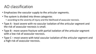 AO classification
• Emphasizes the vascular supply to the articular segments.
• The system is divided into three categories
• according to the severity of injury and the likelihood of avascular necrosis.
• Type A - least severe with no vascular isolation of the articular segment and
the risk of avascular necrosis is small.
• Type B - more severe fracture with partial isolation of the articular segment
with a low risk of avascular necrosis.
• Type C – most severe with total vascular isolation of the articular segment and
a high risk of avascular necrosis.
 
