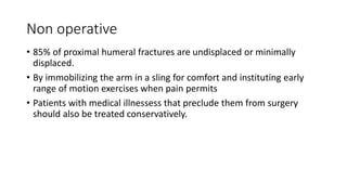 Non operative
• 85% of proximal humeral fractures are undisplaced or minimally
displaced.
• By immobilizing the arm in a sling for comfort and instituting early
range of motion exercises when pain permits
• Patients with medical illnessess that preclude them from surgery
should also be treated conservatively.
 