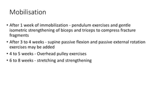 Mobilisation
• After 1 week of immobilization - pendulum exercises and gentle
isometric strengthening of biceps and triceps to compress fracture
fragments
• After 3 to 4 weeks - supine passive flexion and passive external rotation
exercises may be added
• 4 to 5 weeks - Overhead pulley exercises
• 6 to 8 weeks - stretching and strengthening
 
