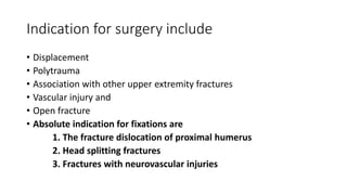 Indication for surgery include
• Displacement
• Polytrauma
• Association with other upper extremity fractures
• Vascular injury and
• Open fracture
• Absolute indication for fixations are
1. The fracture dislocation of proximal humerus
2. Head splitting fractures
3. Fractures with neurovascular injuries
 