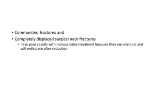 • Communited fractures and
• Completely displaced surgical neck fractures
• have poor results with nonoperative treatment because they are unstable and
will redisplace after reduction
 