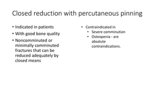 Closed reduction with percutaneous pinning
• Indicated in patients
• With good bone quality
• Noncomminuted or
minimally comminuted
fractures that can be
reduced adequately by
closed means
• Contraindicated in
• Severe comminution
• Osteopenia - are
absolute
contraindications.
 