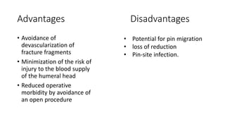 Advantages Disadvantages
• Avoidance of
devascularization of
fracture fragments
• Minimization of the risk of
injury to the blood supply
of the humeral head
• Reduced operative
morbidity by avoidance of
an open procedure
• Potential for pin migration
• loss of reduction
• Pin-site infection.
 