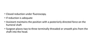 • Closed reduction under fluoroscopy.
• If reduction is adequate
• Assistant maintains the position with a posteriorly directed force on the
humeral shaft
• Surgeon places two to three terminally threaded or smooth pins from the
shaft into the head.
 