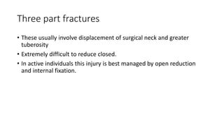 Three part fractures
• These usually involve displacement of surgical neck and greater
tuberosity
• Extremely difficult to reduce closed.
• In active individuals this injury is best managed by open reduction
and internal fixation.
 