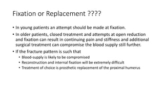 Fixation or Replacement ????
• In young patients an attempt should be made at fixation.
• In older patients, closed treatment and attempts at open reduction
and fixation can result in continuing pain and stiffness and additional
surgical treatment can compromise the blood supply still further.
• If the fracture pattern is such that
• Blood-supply is likely to be compromised
• Reconstruction and internal fixation will be extremely difficult
• Treatment of choice is prosthetic replacement of the proximal humerus
 