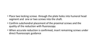• Place two locking screws through the plate holes into humeral head
segment and one or two screws into the shaft.
• Confirm subchondral placement of the proximal screws and the
quality of the reduction with fluoroscopy
• When accurate reduction is confirmed, insert remaining screws under
direct fluoroscopic guidance
 