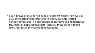 • Court-Brown et al. reported good or excellent results, however, in
81% of impacted valgus fractures in elderly patients treated
nonoperatively, and in a comparison of operative and nonoperative
treatment of displaced two-part fractures, these authors found
similar results in the two treatment groups.
 