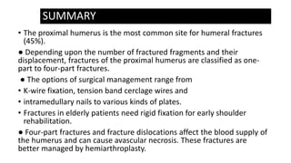 SUMMARY
• The proximal humerus is the most common site for humeral fractures
(45%).
● Depending upon the number of fractured fragments and their
displacement, fractures of the proximal humerus are classified as one-
part to four-part fractures.
● The options of surgical management range from
• K-wire fixation, tension band cerclage wires and
• intramedullary nails to various kinds of plates.
• Fractures in elderly patients need rigid fixation for early shoulder
rehabilitation.
● Four-part fractures and fracture dislocations affect the blood supply of
the humerus and can cause avascular necrosis. These fractures are
better managed by hemiarthroplasty.
 