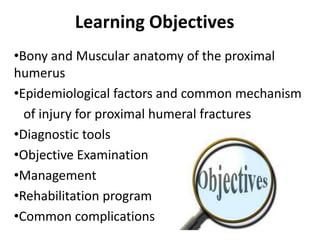 Learning Objectives
•Bony and Muscular anatomy of the proximal
humerus
•Epidemiological factors and common mechanism
of injury for proximal humeral fractures
•Diagnostic tools
•Objective Examination
•Management
•Rehabilitation program
•Common complications
 