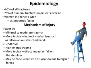Epidemiology
• 4-5% of all fractures
• 75% of humeral fractures in patients over 40
• Women incidence > Men
– osteoporotic factor
Mechanism of Injury
Over 50
– Minimal to moderate trauma
– More typically indirect mechanism such
as fall on an outstretched hand
 Under 50
– High-energy trauma
– More typically direct impact or fall on
the shoulder
– May be concurrent with dislocation due to higher
forces
 