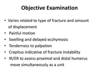 Objective Examination
• Varies related to type of fracture and amount
of displacement
• Painful motion
• Swelling and delayed ecchymosis
• Tenderness to palpation
• Crepitus indicative of fracture instability
• IR/ER to assess proximal and distal humerus
move simultaneously as a unit
 