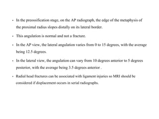 • In the preossification stage, on the AP radiograph, the edge of the metaphysis of
the proximal radius slopes distally on its lateral border.
• This angulation is normal and not a fracture.
• In the AP view, the lateral angulation varies from 0 to 15 degrees, with the average
being 12.5 degrees.
• In the lateral view, the angulation can vary from 10 degrees anterior to 5 degrees
posterior, with the average being 3.5 degrees anterior .
• Radial head fractures can be associated with ligament injuries so MRI should be
considered if displacement occurs in serial radiographs.
 