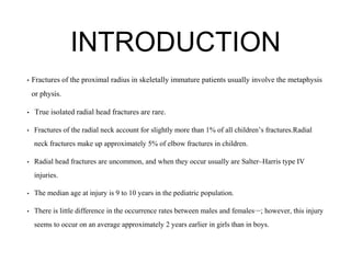 INTRODUCTION
• Fractures of the proximal radius in skeletally immature patients usually involve the metaphysis
or physis.
• True isolated radial head fractures are rare.
• Fractures of the radial neck account for slightly more than 1% of all children’s fractures.Radial
neck fractures make up approximately 5% of elbow fractures in children.
• Radial head fractures are uncommon, and when they occur usually are Salter–Harris type IV
injuries.
• The median age at injury is 9 to 10 years in the pediatric population.
• There is little difference in the occurrence rates between males and females22,40,68
; however, this injury
seems to occur on an average approximately 2 years earlier in girls than in boys.
 