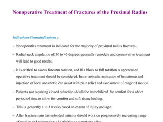 Nonoperative Treatment of Fractures of the Proximal Radius
Indications/Contraindications :-
• Nonoperative treatment is indicated for the majority of proximal radius fractures.
• Radial neck angulation of 30 to 45 degrees generally remodels and conservative treatment
will lead to good results.
• It is critical to assess forearm rotation, and if a block to full rotation is appreciated
operative treatment should be considered. Intra- articular aspiration of hematoma and
injection of local anesthetic can assist with pain relief and assessment of range of motion.
• Patients not requiring closed reduction should be immobilized for comfort for a short
period of time to allow for comfort and soft tissue healing.
• This is generally 1 to 3 weeks based on extent of injury and age.
• After fracture pain has subsided patients should work on progressively increasing range
 