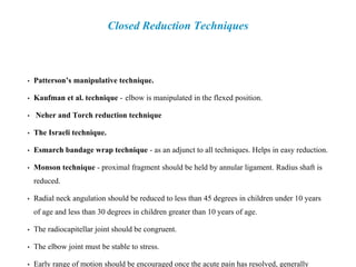 Closed Reduction Techniques
• Patterson’s manipulative technique.
• Kaufman et al. technique - elbow is manipulated in the flexed position.
• Neher and Torch reduction technique
• The Israeli technique.
• Esmarch bandage wrap technique - as an adjunct to all techniques. Helps in easy reduction.
• Monson technique - proximal fragment should be held by annular ligament. Radius shaft is
reduced.
• Radial neck angulation should be reduced to less than 45 degrees in children under 10 years
of age and less than 30 degrees in children greater than 10 years of age.
• The radiocapitellar joint should be congruent.
• The elbow joint must be stable to stress.
• Early range of motion should be encouraged once the acute pain has resolved, generally
 