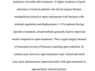 predictors of results after treatment. A higher incidence of good
outcomes is found in patients who do not require fracture
manipulation (closed or open) and present with fractures with
minimal angulation and displacement.68,108 For patients having
operative treatment, closed methods generally lead to improved
results compared to open treatments. This is again largely because
of increased severity of fractures requiring open reduction. In
certain cases, however, open treatment is pre- ferred and small
case series demonstrates improved results with open treatment in
appropriately selected patients.
 