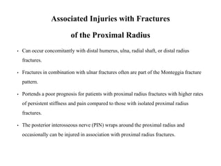 Associated Injuries with Fractures
of the Proximal Radius
• Can occur concomitantly with distal humerus, ulna, radial shaft, or distal radius
fractures.
• Fractures in combination with ulnar fractures often are part of the Monteggia fracture
pattern.
• Portends a poor prognosis for patients with proximal radius fractures with higher rates
of persistent stiffness and pain compared to those with isolated proximal radius
fractures.
• The posterior interosseous nerve (PIN) wraps around the proximal radius and
occasionally can be injured in association with proximal radius fractures.
 