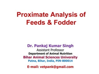 Proximate Analysis of
Feeds & Fodder
Dr. Pankaj Kumar Singh
Assistant Professor
Department of Animal Nutrition
Bihar Animal Sciences University
Patna, Bihar, India, PIN-800014
E-mail: vetpank@gmail.com
 