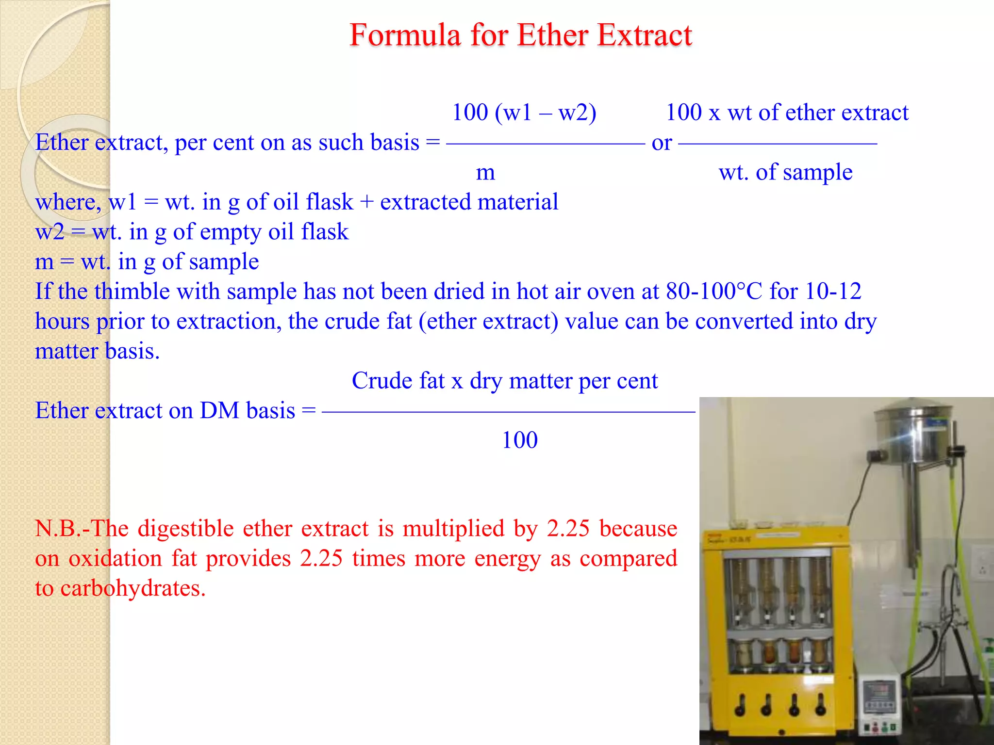 Formula for Ether Extract
10
100 (w1 – w2) 100 x wt of ether extract
Ether extract, per cent on as such basis = ———————— or ————————
m wt. of sample
where, w1 = wt. in g of oil flask + extracted material
w2 = wt. in g of empty oil flask
m = wt. in g of sample
If the thimble with sample has not been dried in hot air oven at 80-100°C for 10-12
hours prior to extraction, the crude fat (ether extract) value can be converted into dry
matter basis.
Crude fat x dry matter per cent
Ether extract on DM basis = ———————————————
100
N.B.-The digestible ether extract is multiplied by 2.25 because
on oxidation fat provides 2.25 times more energy as compared
to carbohydrates.
 