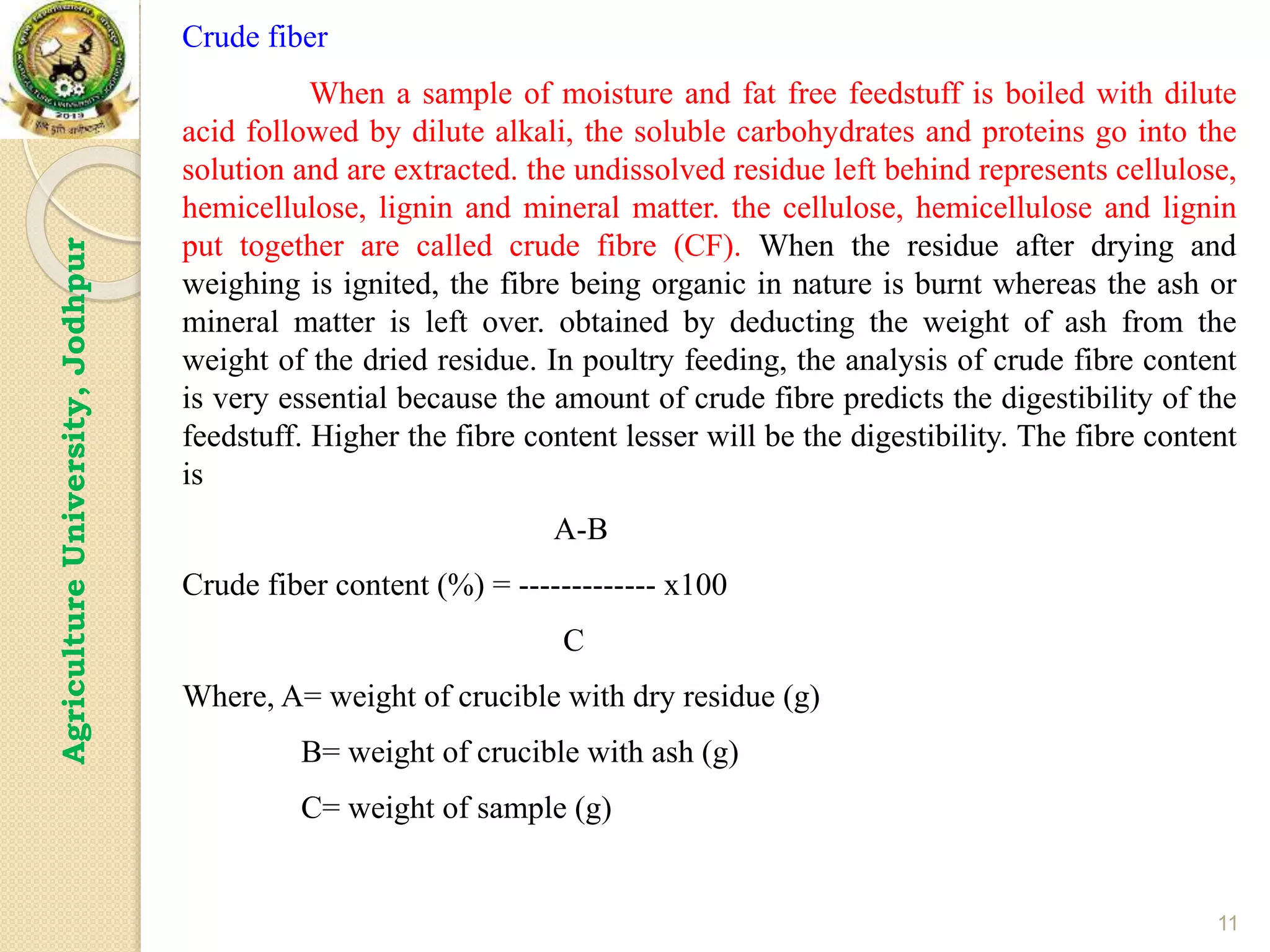 11
Agriculture
University,
Jodhpur
Crude fiber
When a sample of moisture and fat free feedstuff is boiled with dilute
acid followed by dilute alkali, the soluble carbohydrates and proteins go into the
solution and are extracted. the undissolved residue left behind represents cellulose,
hemicellulose, lignin and mineral matter. the cellulose, hemicellulose and lignin
put together are called crude fibre (CF). When the residue after drying and
weighing is ignited, the fibre being organic in nature is burnt whereas the ash or
mineral matter is left over. obtained by deducting the weight of ash from the
weight of the dried residue. In poultry feeding, the analysis of crude fibre content
is very essential because the amount of crude fibre predicts the digestibility of the
feedstuff. Higher the fibre content lesser will be the digestibility. The fibre content
is
A-B
Crude fiber content (%) = ------------- x100
C
Where, A= weight of crucible with dry residue (g)
B= weight of crucible with ash (g)
C= weight of sample (g)
 