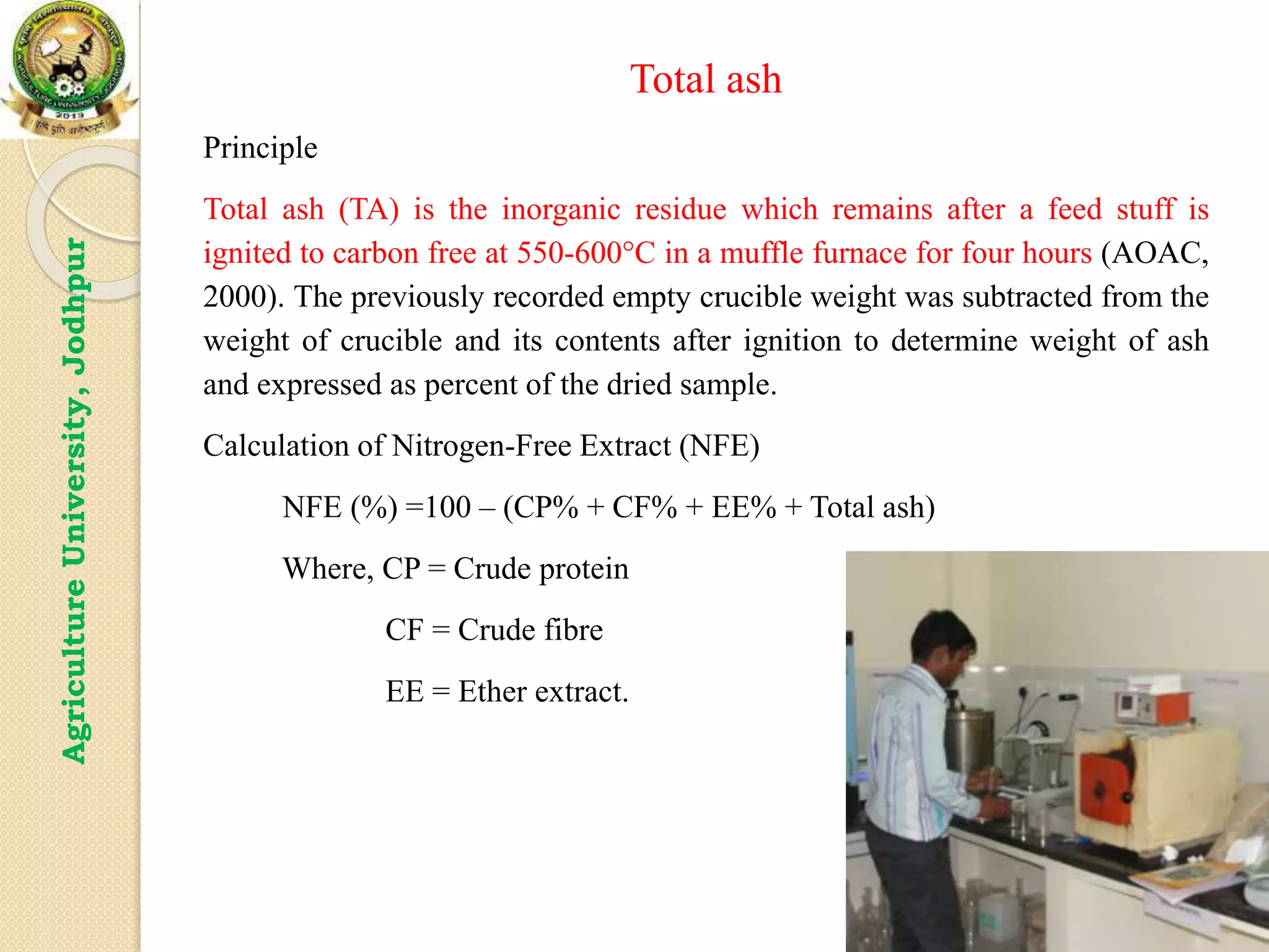 13
Agriculture
University,
Jodhpur Total ash
Principle
Total ash (TA) is the inorganic residue which remains after a feed stuff is
ignited to carbon free at 550-600°C in a muffle furnace for four hours (AOAC,
2000). The previously recorded empty crucible weight was subtracted from the
weight of crucible and its contents after ignition to determine weight of ash
and expressed as percent of the dried sample.
Calculation of Nitrogen-Free Extract (NFE)
NFE (%) =100 – (CP% + CF% + EE% + Total ash)
Where, CP = Crude protein
CF = Crude fibre
EE = Ether extract.
 