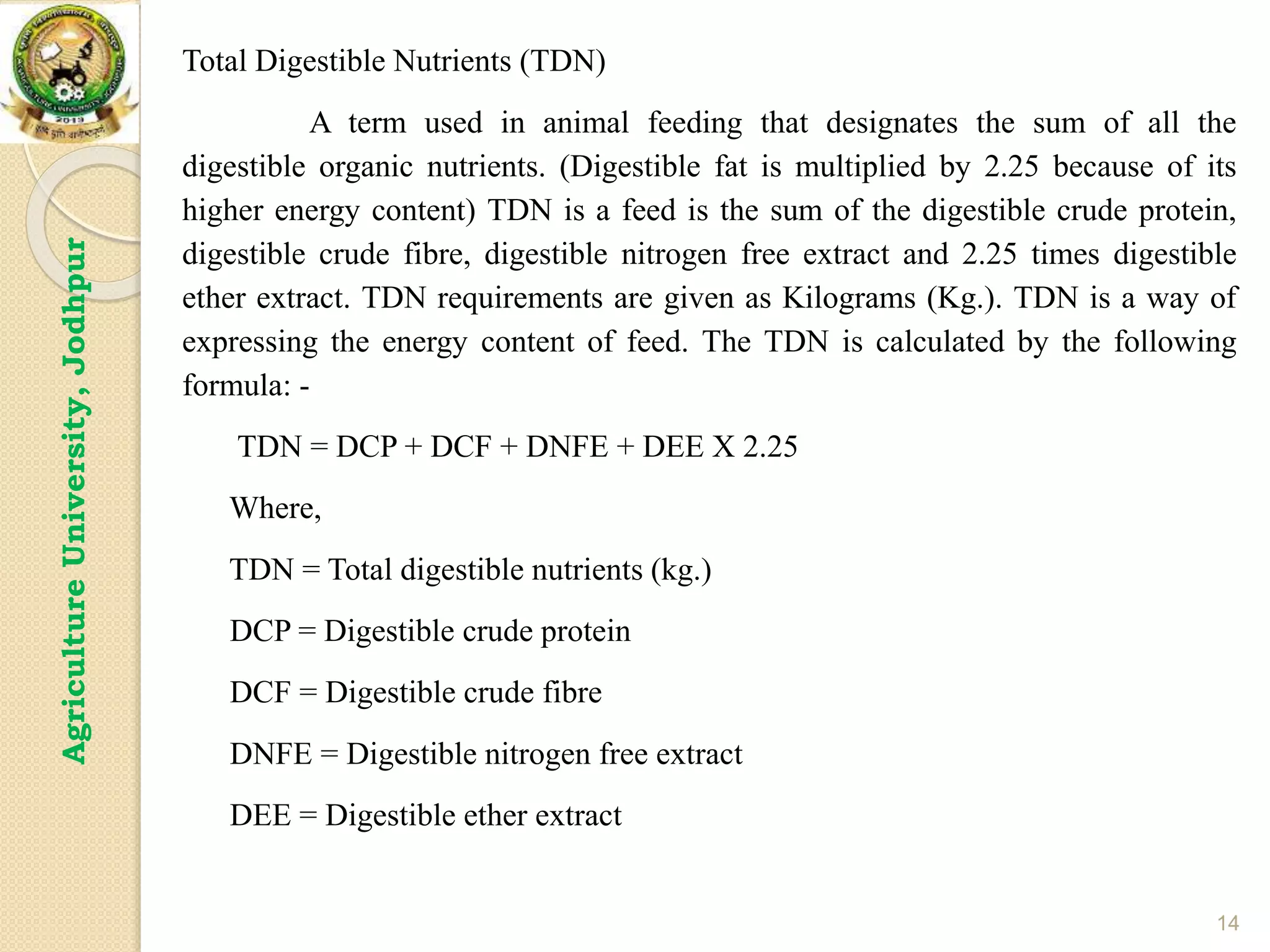 14
Agriculture
University,
Jodhpur Total Digestible Nutrients (TDN)
A term used in animal feeding that designates the sum of all the
digestible organic nutrients. (Digestible fat is multiplied by 2.25 because of its
higher energy content) TDN is a feed is the sum of the digestible crude protein,
digestible crude fibre, digestible nitrogen free extract and 2.25 times digestible
ether extract. TDN requirements are given as Kilograms (Kg.). TDN is a way of
expressing the energy content of feed. The TDN is calculated by the following
formula: -
TDN = DCP + DCF + DNFE + DEE X 2.25
Where,
TDN = Total digestible nutrients (kg.)
DCP = Digestible crude protein
DCF = Digestible crude fibre
DNFE = Digestible nitrogen free extract
DEE = Digestible ether extract
 