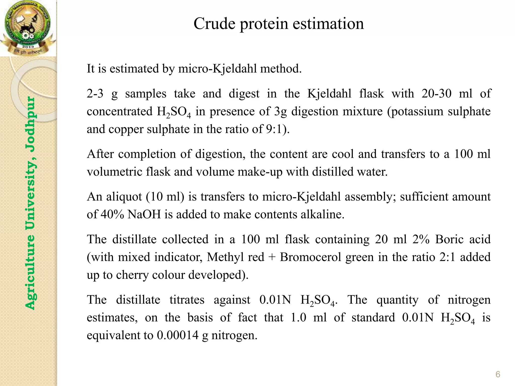 6
Agriculture
University,
Jodhpur
It is estimated by micro-Kjeldahl method.
2-3 g samples take and digest in the Kjeldahl flask with 20-30 ml of
concentrated H2SO4 in presence of 3g digestion mixture (potassium sulphate
and copper sulphate in the ratio of 9:1).
After completion of digestion, the content are cool and transfers to a 100 ml
volumetric flask and volume make-up with distilled water.
An aliquot (10 ml) is transfers to micro-Kjeldahl assembly; sufficient amount
of 40% NaOH is added to make contents alkaline.
The distillate collected in a 100 ml flask containing 20 ml 2% Boric acid
(with mixed indicator, Methyl red + Bromocerol green in the ratio 2:1 added
up to cherry colour developed).
The distillate titrates against 0.01N H2SO4. The quantity of nitrogen
estimates, on the basis of fact that 1.0 ml of standard 0.01N H2SO4 is
equivalent to 0.00014 g nitrogen.
Crude protein estimation
 