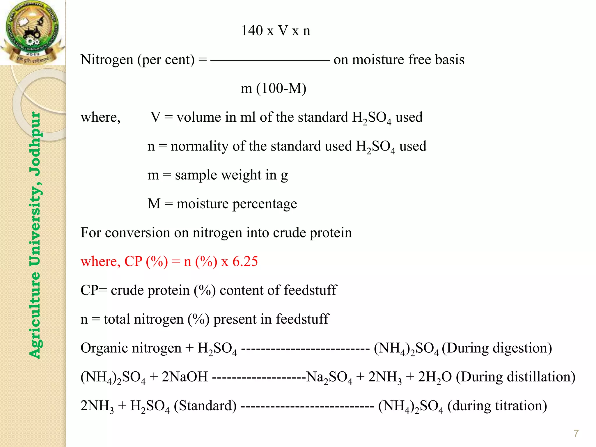 7
Agriculture
University,
Jodhpur 140 x V x n
Nitrogen (per cent) = ———————— on moisture free basis
m (100-M)
where, V = volume in ml of the standard H2SO4 used
n = normality of the standard used H2SO4 used
m = sample weight in g
M = moisture percentage
For conversion on nitrogen into crude protein
where, CP (%) = n (%) x 6.25
CP= crude protein (%) content of feedstuff
n = total nitrogen (%) present in feedstuff
Organic nitrogen + H2SO4 -------------------------- (NH4)2SO4 (During digestion)
(NH4)2SO4 + 2NaOH -------------------Na2SO4 + 2NH3 + 2H2O (During distillation)
2NH3 + H2SO4 (Standard) --------------------------- (NH4)2SO4 (during titration)
 