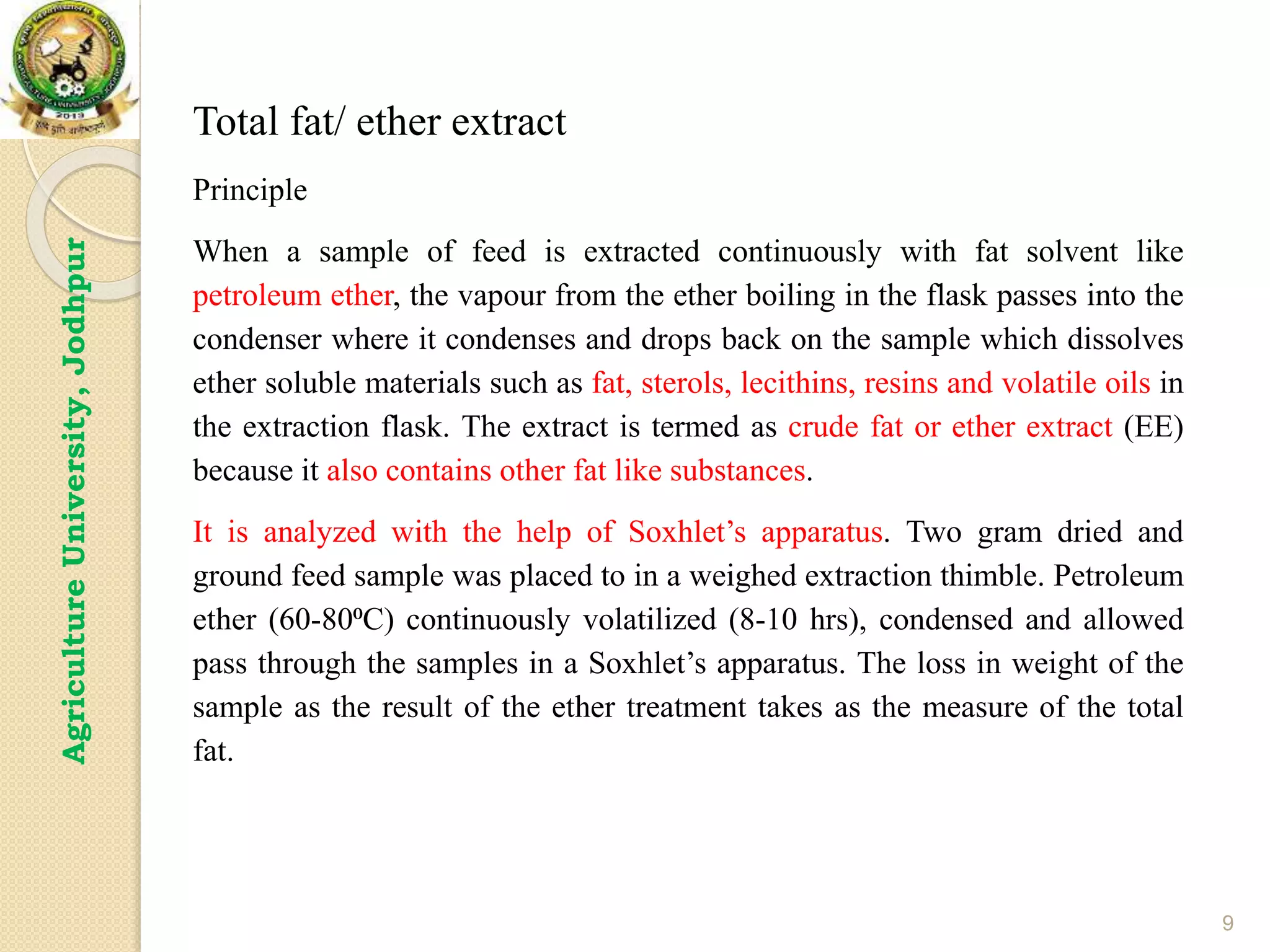 9
Agriculture
University,
Jodhpur
Total fat/ ether extract
Principle
When a sample of feed is extracted continuously with fat solvent like
petroleum ether, the vapour from the ether boiling in the flask passes into the
condenser where it condenses and drops back on the sample which dissolves
ether soluble materials such as fat, sterols, lecithins, resins and volatile oils in
the extraction flask. The extract is termed as crude fat or ether extract (EE)
because it also contains other fat like substances.
It is analyzed with the help of Soxhlet’s apparatus. Two gram dried and
ground feed sample was placed to in a weighed extraction thimble. Petroleum
ether (60-80⁰C) continuously volatilized (8-10 hrs), condensed and allowed
pass through the samples in a Soxhlet’s apparatus. The loss in weight of the
sample as the result of the ether treatment takes as the measure of the total
fat.
 