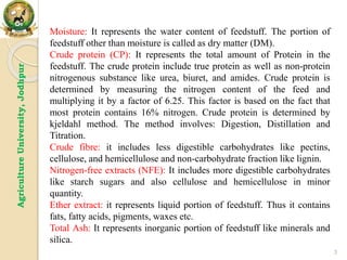Agriculture
University,
Jodhpur
3
Moisture: It represents the water content of feedstuff. The portion of
feedstuff other than moisture is called as dry matter (DM).
Crude protein (CP): It represents the total amount of Protein in the
feedstuff. The crude protein include true protein as well as non-protein
nitrogenous substance like urea, biuret, and amides. Crude protein is
determined by measuring the nitrogen content of the feed and
multiplying it by a factor of 6.25. This factor is based on the fact that
most protein contains 16% nitrogen. Crude protein is determined by
kjeldahl method. The method involves: Digestion, Distillation and
Titration.
Crude fibre: it includes less digestible carbohydrates like pectins,
cellulose, and hemicellulose and non-carbohydrate fraction like lignin.
Nitrogen-free extracts (NFE): It includes more digestible carbohydrates
like starch sugars and also cellulose and hemicellulose in minor
quantity.
Ether extract: it represents liquid portion of feedstuff. Thus it contains
fats, fatty acids, pigments, waxes etc.
Total Ash: It represents inorganic portion of feedstuff like minerals and
silica.
 