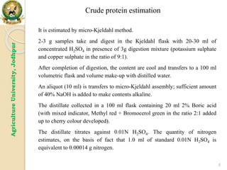 6
Agriculture
University,
Jodhpur
It is estimated by micro-Kjeldahl method.
2-3 g samples take and digest in the Kjeldahl flask with 20-30 ml of
concentrated H2SO4 in presence of 3g digestion mixture (potassium sulphate
and copper sulphate in the ratio of 9:1).
After completion of digestion, the content are cool and transfers to a 100 ml
volumetric flask and volume make-up with distilled water.
An aliquot (10 ml) is transfers to micro-Kjeldahl assembly; sufficient amount
of 40% NaOH is added to make contents alkaline.
The distillate collected in a 100 ml flask containing 20 ml 2% Boric acid
(with mixed indicator, Methyl red + Bromocerol green in the ratio 2:1 added
up to cherry colour developed).
The distillate titrates against 0.01N H2SO4. The quantity of nitrogen
estimates, on the basis of fact that 1.0 ml of standard 0.01N H2SO4 is
equivalent to 0.00014 g nitrogen.
Crude protein estimation
 