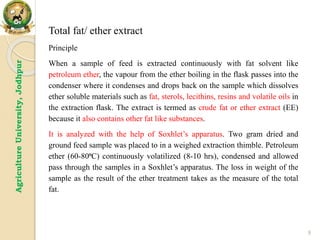 9
Agriculture
University,
Jodhpur
Total fat/ ether extract
Principle
When a sample of feed is extracted continuously with fat solvent like
petroleum ether, the vapour from the ether boiling in the flask passes into the
condenser where it condenses and drops back on the sample which dissolves
ether soluble materials such as fat, sterols, lecithins, resins and volatile oils in
the extraction flask. The extract is termed as crude fat or ether extract (EE)
because it also contains other fat like substances.
It is analyzed with the help of Soxhlet’s apparatus. Two gram dried and
ground feed sample was placed to in a weighed extraction thimble. Petroleum
ether (60-80⁰C) continuously volatilized (8-10 hrs), condensed and allowed
pass through the samples in a Soxhlet’s apparatus. The loss in weight of the
sample as the result of the ether treatment takes as the measure of the total
fat.
 