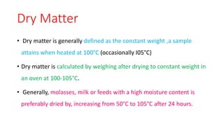 Dry Matter
• Dry matter is generally defined as the constant weight ,a sample
attains when heated at 100°C (occasionally I05°C)
• Dry matter is calculated by weighing after drying to constant weight in
an oven at 100-105°C.
• Generally, molasses, milk or feeds with a high moisture content is
preferably dried by, increasing from 50°C to 105°C after 24 hours.
 