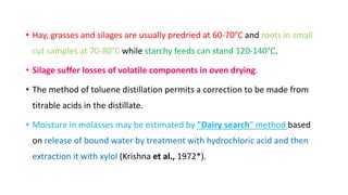 • Hay, grasses and silages are usually predried at 60-70°C and roots in small
cut samples at 70-80°C while starchy feeds can stand 120-140°C.
• Silage suffer losses of volatile components in oven drying.
• The method of toluene distillation permits a correction to be made from
titrable acids in the distillate.
• Moisture in molasses may be estimated by "Dairy search" method based
on release of bound water by treatment with hydrochloric acid and then
extraction it with xylol (Krishna et al., 1972*).
 