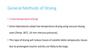 General Methods of Drying
• 1.Low-temperature drying:
• Some laboratories adopt low temperature drying using vacuum drying
oven (Temp. 30°C, 16 mm mercury pressure).
• This type of drying will reduce losses of volatile labile compounds, losses
due to prolonged cnzymic activity are likely to be large.
 