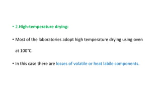 • 2.High-temperature drying:
• Most of the laboratories adopt high temperature drying using oven
at 100°C.
• In this case there are losses of volatile or heat labile components.
 