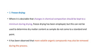 • 3. Freeze drying:
• Where it is desirable that changes in chemical composition should be kept to a
minimum during drying, freeze drying has been employed, but this can not be
used to determine dry matter content as sample do not come to a standard end
point.
• It has been observed that more volatile organic compounds may also be removed
during the process.
 