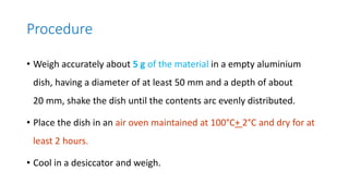 Procedure
• Weigh accurately about 5 g of the material in a empty aluminium
dish, having a diameter of at least 50 mm and a depth of about
20 mm, shake the dish until the contents arc evenly distributed.
• Place the dish in an air oven maintained at 100°C+ 2°C and dry for at
least 2 hours.
• Cool in a desiccator and weigh.
 