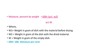 • Moisture, percent by weight =100× (w1- w2)
w1-W
• Where,
• W1= Weight in gram of dish with the material before drying.
• W2 = Weight in gram of the dish with the dried material.
• W = Weight in gram of the empty dish.
• DM= 100- Moisture per cent
 