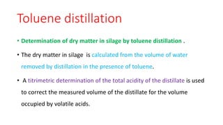 Toluene distillation
• Determination of dry matter in silage by toluene distillation .
• The dry matter in silage is calculated from the volume of water
removed by distillation in the presence of toluene.
• A titrimetric determination of the total acidity of the distillate is used
to correct the measured volume of the distillate for the volume
occupied by volatile acids.
 