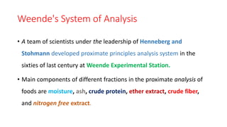 Weende's System of Analysis
• A team of scientists under the leadership of Henneberg and
Stohmann developed proximate principles analysis system in the
sixties of last century at Weende Experimental Station.
• Main components of different fractions in the proximate analysis of
foods are moisture, ash, crude protein, ether extract, crude fiber,
and nitrogen free extract.
 