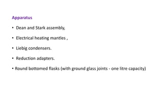 Apparatus
• Dean and Stark assembly,
• Electrical heating mantles ,
• Liebig condensers.
• Reduction adapters.
• Round bottomed flasks (with ground glass joints - one litre capacity)
 