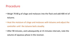 Procedure
• Weigh 70-80 g of silage and molasses into the flask and add 400 ml of
toluene.
• Heat the moisture of silage and molasses with toluene and adjust the
controller until the toluene boils steadily.
• After 90 minutes, and subsequently at 15 minutes intervals, note the
volume of aqueous phase in the receiver.
 