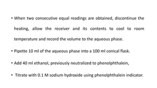 • When two consecutive equal readings are obtained, discontinue the
heating, allow the receiver and its contents to cool to room
temperature and record the volume to the aqueous phase.
• Pipette 10 ml of the aqueous phase into a 100 ml conical flask.
• Add 40 ml ethanol, previously neutralized to phenolphthalein,
• Titrate with 0.1 M sodium hydroxide using phenolphthalein indicator.
 